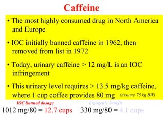 Caffeine
 • The most highly consumed drug in North America
   and Europe
 • IOC initially banned caffeine in 1962, then
   removed from list in 1972
 • Today, urinary caffeine > 12 mg/L is an IOC
   infringement
 • This urinary level requires > 13.5 mg/kg caffeine,
   where 1 cup coffee provides 80 mg (Assume 75 kg BW)
    IOC banned dosage        Ergogenic benefit
1012 mg/80 = 12.7 cups     330 mg/80 = 4.1 cups
 