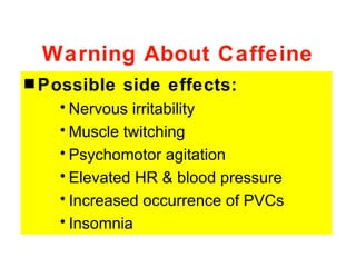 Warning About Caffeine
s Possible   side effects:
   • Nervous irritability
   • Muscle twitching
   • Psychomotor agitation
   • Elevated HR & blood pressure
   • Increased occurrence of PVCs
   • Insomnia
 