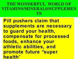 THE WONDERFUL WORLD OF
VITAMINS/MINERALS/SUPPLEMEN
             TS
Pill pushers claim that
supplements are necessary
to guard your health,
compensate for processed
foods, enhance your
athletic abilities, and
promote future “super
health”
 