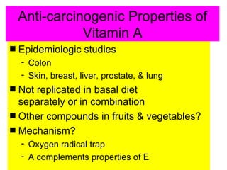 Anti-carcinogenic Properties of
               Vitamin A
s   Epidemiologic studies
    - Colon
    - Skin, breast, liver, prostate, & lung
s Not replicated in basal diet
  separately or in combination
s Other compounds in fruits & vegetables?
s Mechanism?
    - Oxygen radical trap
    - A complements properties of E
 