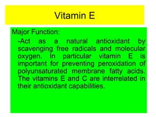 Vitamin E
Major Function:
 -Act as a natural antioxidant by
 scavenging free radicals and molecular
 oxygen. In particular vitamin E is
 important for preventing peroxidation of
 polyunsaturated membrane fatty acids.
 The vitamins E and C are interrelated in
 their antioxidant capabilities.
 