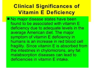 Clinical Significances of
      Vitamin E Deficiency
s   No major disease states have been
    found to be associated with vitamin E
    deficiency due to adequate levels in the
    average American diet. The major
    symptom of vitamin E deficiency in
    humans is an increase in red blood cell
    fragility. Since vitamin E is absorbed from
    the intestines in chylomicrons, any fat
    malabsorption diseases can lead to
    deficiencies in vitamin E intake.
 
