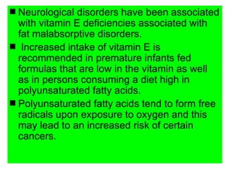 s Neurological disorders have been associated
  with vitamin E deficiencies associated with
  fat malabsorptive disorders.
s Increased intake of vitamin E is
  recommended in premature infants fed
  formulas that are low in the vitamin as well
  as in persons consuming a diet high in
  polyunsaturated fatty acids.
s Polyunsaturated fatty acids tend to form free
  radicals upon exposure to oxygen and this
  may lead to an increased risk of certain
  cancers.
 