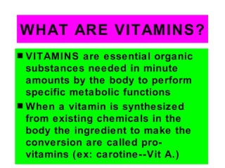 WHAT ARE VITAMINS?
s VITAMINS are essential organic
  substances needed in minute
  amounts by the body to perform
  specific metabolic functions
s When a vitamin is synthesized
  from existing chemicals in the
  body the ingredient to make the
  conversion are called pro-
  vitamins (ex: carotine--Vit A.)
 