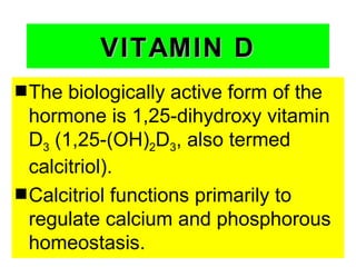 VITAMIN D
s The  biologically active form of the
  hormone is 1,25-dihydroxy vitamin
  D3 (1,25-(OH)2D3, also termed
  calcitriol).
s Calcitriol functions primarily to
  regulate calcium and phosphorous
  homeostasis.
 