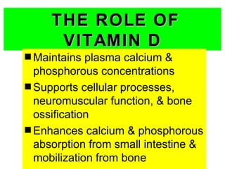 THE ROLE OF
      VITAMIN D
s Maintains  plasma calcium &
  phosphorous concentrations
s Supports cellular processes,
  neuromuscular function, & bone
  ossification
s Enhances calcium & phosphorous
  absorption from small intestine &
  mobilization from bone
 