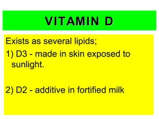 VITAMIN D
Exists as several lipids;
1) D3 - made in skin exposed to
 sunlight.

2) D2 - additive in fortified milk
 