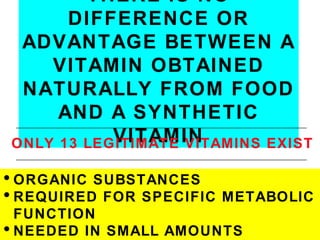 THERE IS NO
      DIFFERENCE OR
 ADVANTAGE BETWEEN A
    VITAMIN OBTAINED
 NATURALLY FROM FOOD
     AND A SYNTHETIC
           VITAMIN
ONLY 13 LEGITIMATE VITAMINS EXIST

• ORGANIC SUBSTANCES
• REQUIRED FOR SPECIFIC   METABOLIC
  FUNCTION
• NEEDED IN SMALL AMOUNTS
 