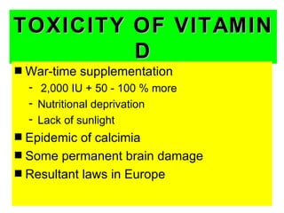 TOXICITY OF VITAMIN
         D
s   War-time supplementation
    - 2,000 IU + 50 - 100 % more
    - Nutritional deprivation
    - Lack of sunlight
s Epidemic of calcimia
s Some permanent brain damage
s Resultant laws in Europe
 