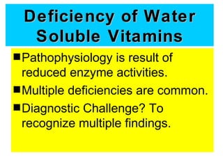Deficiency of Water
  Soluble Vitamins
s Pathophysiology   is result of
  reduced enzyme activities.
s Multiple deficiencies are common.
s Diagnostic Challenge? To
  recognize multiple findings.
 