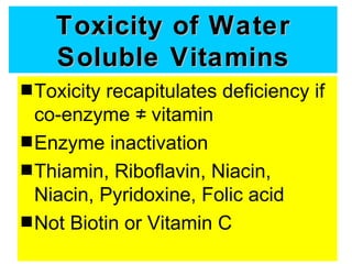 Toxicity of Water
    Soluble Vitamins
s Toxicity recapitulates deficiency if
  co-enzyme ≠ vitamin
s Enzyme inactivation
s Thiamin, Riboflavin, Niacin,
  Niacin, Pyridoxine, Folic acid
s Not Biotin or Vitamin C
 