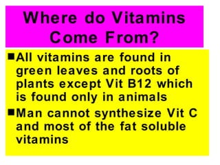 Where do Vitamins
     Come From?
s All vitamins are found in
  green leaves and roots of
  plants except Vit B12 which
  is found only in animals
s Man cannot synthesize Vit C
  and most of the fat soluble
  vitamins
 