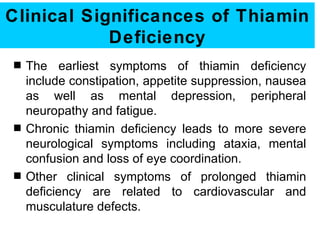 Clinical Significances of Thiamin
            Deficiency
s   The earliest symptoms of thiamin deficiency
    include constipation, appetite suppression, nausea
    as well as mental depression, peripheral
    neuropathy and fatigue.
s   Chronic thiamin deficiency leads to more severe
    neurological symptoms including ataxia, mental
    confusion and loss of eye coordination.
s   Other clinical symptoms of prolonged thiamin
    deficiency are related to cardiovascular and
    musculature defects.
 