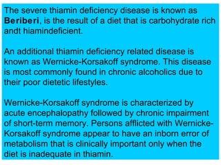 The severe thiamin deficiency disease is known as
Beriberi, is the result of a diet that is carbohydrate rich
andt hiamindeficient.

An additional thiamin deficiency related disease is
known as Wernicke-Korsakoff syndrome. This disease
is most commonly found in chronic alcoholics due to
their poor dietetic lifestyles.

Wernicke-Korsakoff syndrome is characterized by
acute encephalopathy followed by chronic impairment
of short-term memory. Persons afflicted with Wernicke-
Korsakoff syndrome appear to have an inborn error of
metabolism that is clinically important only when the
diet is inadequate in thiamin.
 