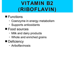VITAMIN B2
           (RIBOFLAVIN)
s   Functions
    - Coenzyme in energy metabolism
    - Supports antioxidants
s   Food sources
    - Milk and dairy products
    - Whole and enriched grains
s   Deficiency
    - Ariboflavinosis
 