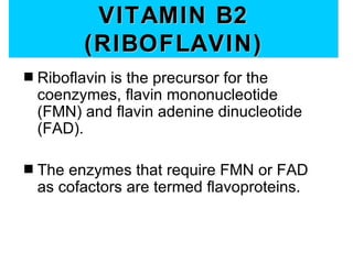 VITAMIN B2
          (RIBOFLAVIN)
s   Riboflavin is the precursor for the
    coenzymes, flavin mononucleotide
    (FMN) and flavin adenine dinucleotide
    (FAD).

s   The enzymes that require FMN or FAD
    as cofactors are termed flavoproteins.
 