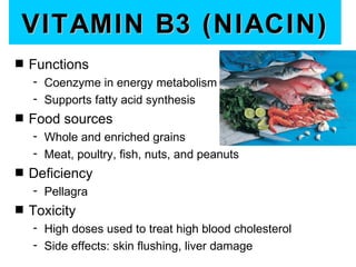 VITAMIN B3 (NIACIN)
s   Functions
    - Coenzyme in energy metabolism
    - Supports fatty acid synthesis
s   Food sources
    - Whole and enriched grains
    - Meat, poultry, fish, nuts, and peanuts
s   Deficiency
    - Pellagra
s   Toxicity
    - High doses used to treat high blood cholesterol
    - Side effects: skin flushing, liver damage
 