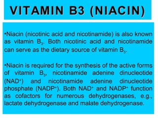 VITAMIN B3 (NIACIN)
•Niacin (nicotinic acid and nicotinamide) is also known
as vitamin B3. Both nicotinic acid and nicotinamide
can serve as the dietary source of vitamin B3.

•Niacin is required for the synthesis of the active forms
of vitamin B3, nicotinamide adenine dinucleotide
(NAD+) and nicotinamide adenine dinucleotide
phosphate (NADP+). Both NAD+ and NADP+ function
as cofactors for numerous dehydrogenases, e.g.,
lactate dehydrogenase and malate dehydrogenase.
 