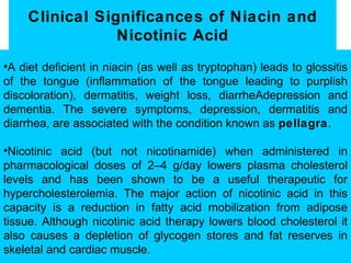 Clinical Significances of Niacin and
                 Nicotinic Acid
•A diet deficient in niacin (as well as tryptophan) leads to glossitis
of the tongue (inflammation of the tongue leading to purplish
discoloration), dermatitis, weight loss, diarrheAdepression and
dementia. The severe symptoms, depression, dermatitis and
diarrhea, are associated with the condition known as pellagra.

•Nicotinic acid (but not nicotinamide) when administered in
pharmacological doses of 2–4 g/day lowers plasma cholesterol
levels and has been shown to be a useful therapeutic for
hypercholesterolemia. The major action of nicotinic acid in this
capacity is a reduction in fatty acid mobilization from adipose
tissue. Although nicotinic acid therapy lowers blood cholesterol it
also causes a depletion of glycogen stores and fat reserves in
skeletal and cardiac muscle.
 