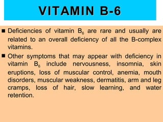 VITAMIN B-6
s   Deficiencies of vitamin B6 are rare and usually are
    related to an overall deficiency of all the B-complex
    vitamins.
s   Other symptoms that may appear with deficiency in
    vitamin B6 include nervousness, insomnia, skin
    eruptions, loss of muscular control, anemia, mouth
    disorders, muscular weakness, dermatitis, arm and leg
    cramps, loss of hair, slow learning, and water
    retention.
 
