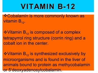 VITAMIN B-12
Cobalamin is more commonly known as
vitamin B12.

Vitamin B12 is composed of a complex
tetrapyrrol ring structure (corrin ring) and a
cobalt ion in the center.

Vitamin B12 is synthesized exclusively by
microorganisms and is found in the liver of
animals bound to protein as methycobalamin
or 5‘deoxyadenosylcobalamin.
 