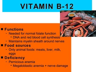 VITAMIN B-12

s   Functions
    - Needed for normal folate function
       • DNA and red blood cell synthesis
    - Maintains myelin sheath around nerves
s   Food sources
    - Only animal foods: meats, liver, milk,
      eggs
s   Deficiency
    - Pernicious anemia
       • Megaloblastic anemia + nerve damage
 