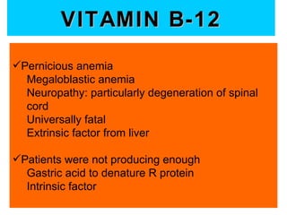 VITAMIN B-12
Pernicious anemia
  Megaloblastic anemia
  Neuropathy: particularly degeneration of spinal
  cord
  Universally fatal
  Extrinsic factor from liver

Patients were not producing enough
  Gastric acid to denature R protein
  Intrinsic factor
 
