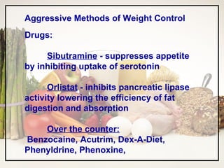 Aggressive Methods of Weight Control Drugs: Sibutramine  - suppresses appetite by inhibiting uptake of serotonin Orlistat  - inhibits pancreatic lipase activity lowering the efficiency of fat digestion and absorption Over the counter: Benzocaine, Acutrim, Dex-A-Diet, Phenyldrine, Phenoxine,  