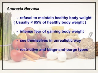 Anorexia Nervosa -  refusal to maintain healthy body weight ( Usually < 85% of healthy body weight ) -  intense fear of gaining body weight -  see themselves in unrealistic way -  restrictive and binge-and-purge types 