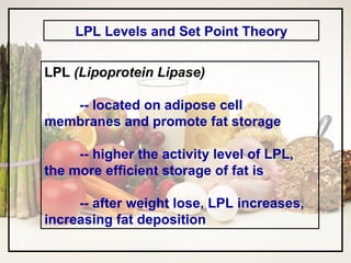 LPL Levels and Set Point Theory LPL  (Lipoprotein Lipase) -- located on adipose cell membranes and promote fat storage -- higher the activity level of LPL, the more efficient storage of fat is -- after weight lose, LPL increases, increasing fat deposition 