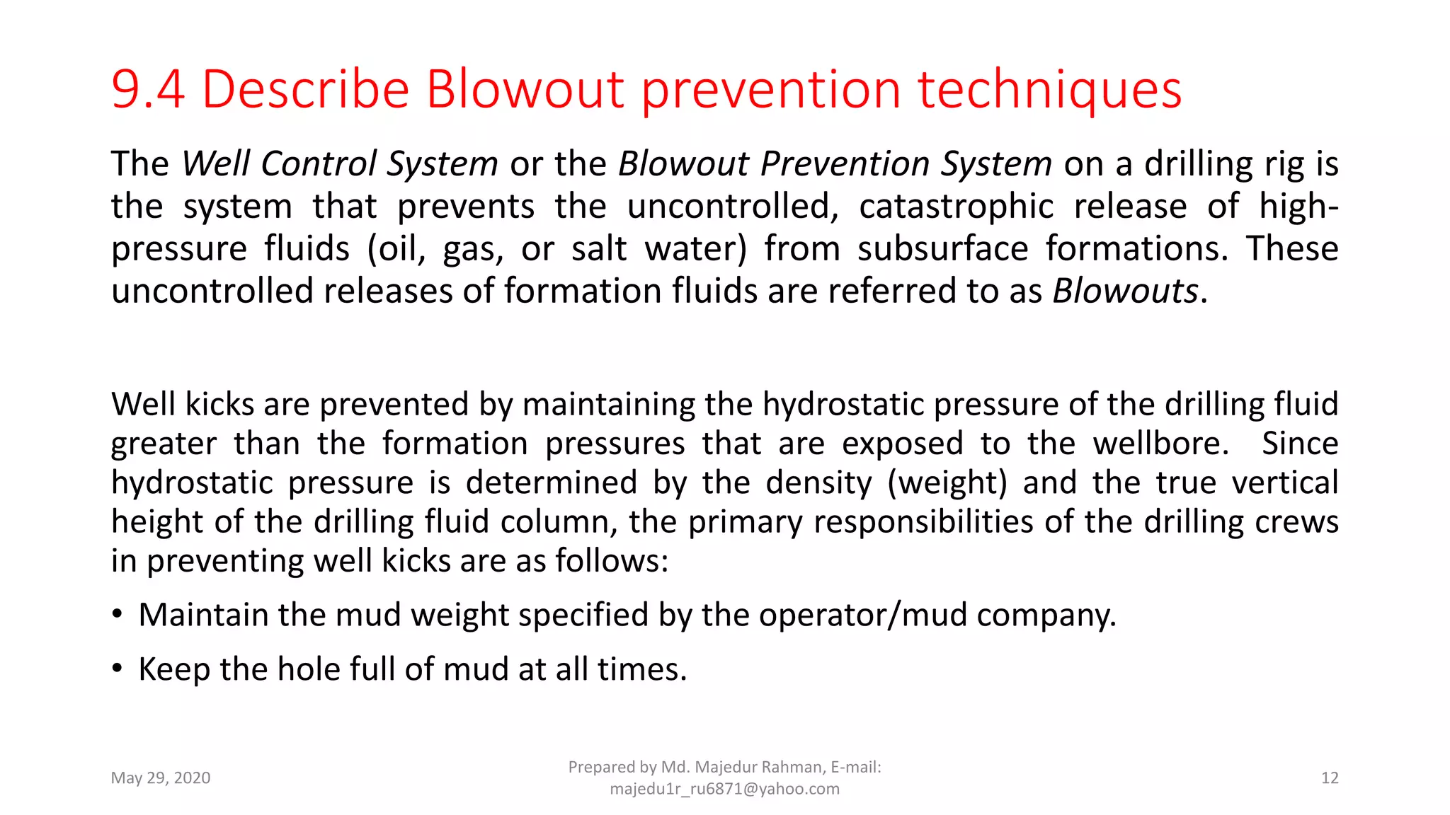 9.4 Describe Blowout prevention techniques
The Well Control System or the Blowout Prevention System on a drilling rig is
the system that prevents the uncontrolled, catastrophic release of high-
pressure fluids (oil, gas, or salt water) from subsurface formations. These
uncontrolled releases of formation fluids are referred to as Blowouts.
Well kicks are prevented by maintaining the hydrostatic pressure of the drilling fluid
greater than the formation pressures that are exposed to the wellbore. Since
hydrostatic pressure is determined by the density (weight) and the true vertical
height of the drilling fluid column, the primary responsibilities of the drilling crews
in preventing well kicks are as follows:
• Maintain the mud weight specified by the operator/mud company.
• Keep the hole full of mud at all times.
May 29, 2020
Prepared by Md. Majedur Rahman, E-mail:
majedu1r_ru6871@yahoo.com
12
 