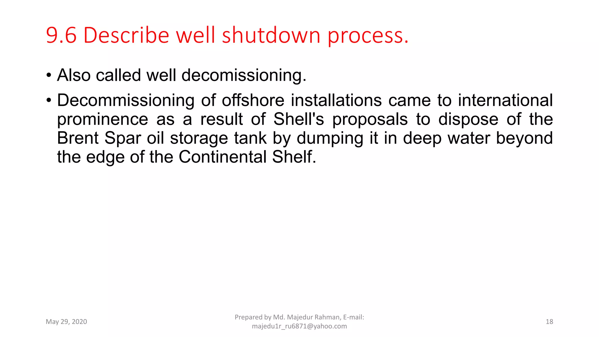 9.6 Describe well shutdown process.
• Also called well decomissioning.
• Decommissioning of offshore installations came to international
prominence as a result of Shell's proposals to dispose of the
Brent Spar oil storage tank by dumping it in deep water beyond
the edge of the Continental Shelf.
May 29, 2020
Prepared by Md. Majedur Rahman, E-mail:
majedu1r_ru6871@yahoo.com
18
 