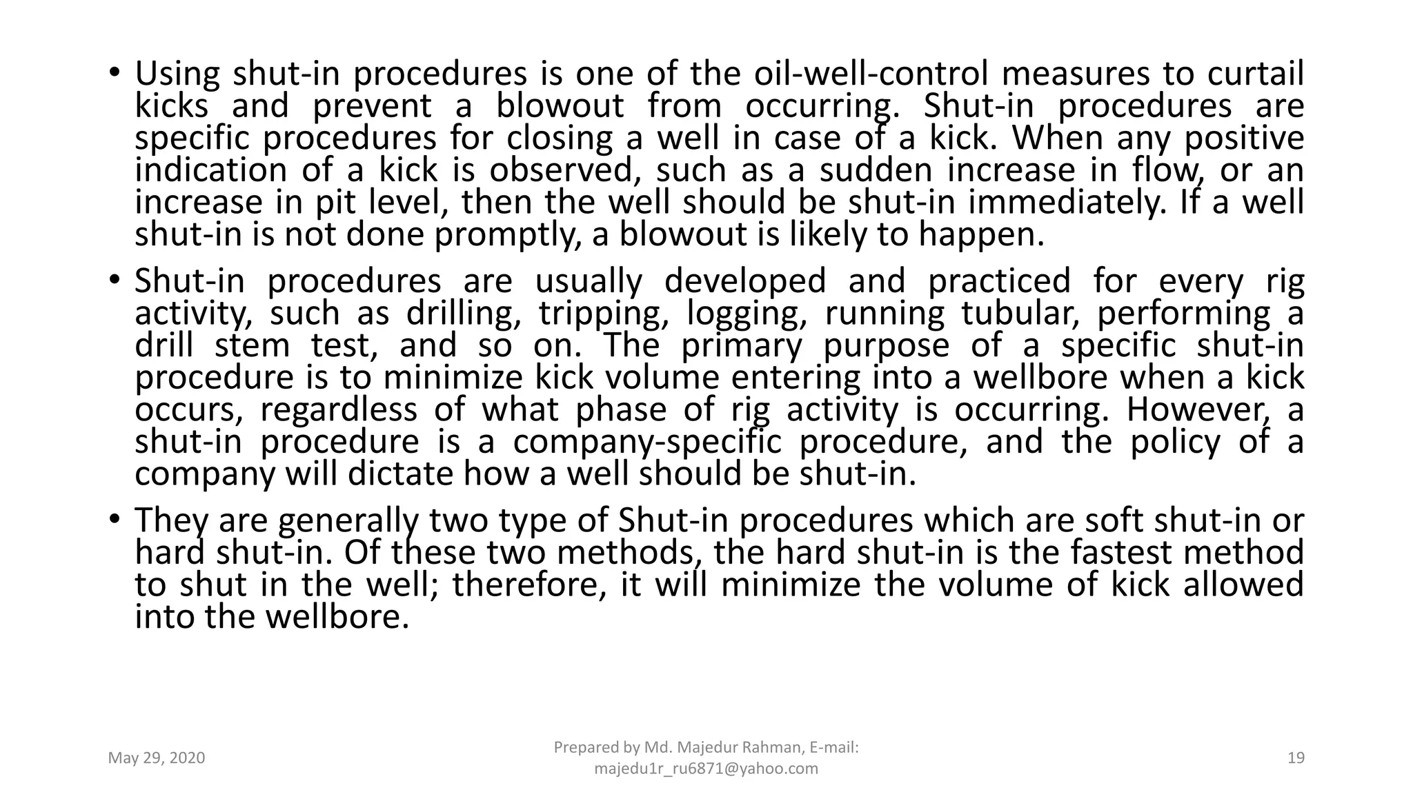 • Using shut-in procedures is one of the oil-well-control measures to curtail
kicks and prevent a blowout from occurring. Shut-in procedures are
specific procedures for closing a well in case of a kick. When any positive
indication of a kick is observed, such as a sudden increase in flow, or an
increase in pit level, then the well should be shut-in immediately. If a well
shut-in is not done promptly, a blowout is likely to happen.
• Shut-in procedures are usually developed and practiced for every rig
activity, such as drilling, tripping, logging, running tubular, performing a
drill stem test, and so on. The primary purpose of a specific shut-in
procedure is to minimize kick volume entering into a wellbore when a kick
occurs, regardless of what phase of rig activity is occurring. However, a
shut-in procedure is a company-specific procedure, and the policy of a
company will dictate how a well should be shut-in.
• They are generally two type of Shut-in procedures which are soft shut-in or
hard shut-in. Of these two methods, the hard shut-in is the fastest method
to shut in the well; therefore, it will minimize the volume of kick allowed
into the wellbore.
May 29, 2020
Prepared by Md. Majedur Rahman, E-mail:
majedu1r_ru6871@yahoo.com
19
 