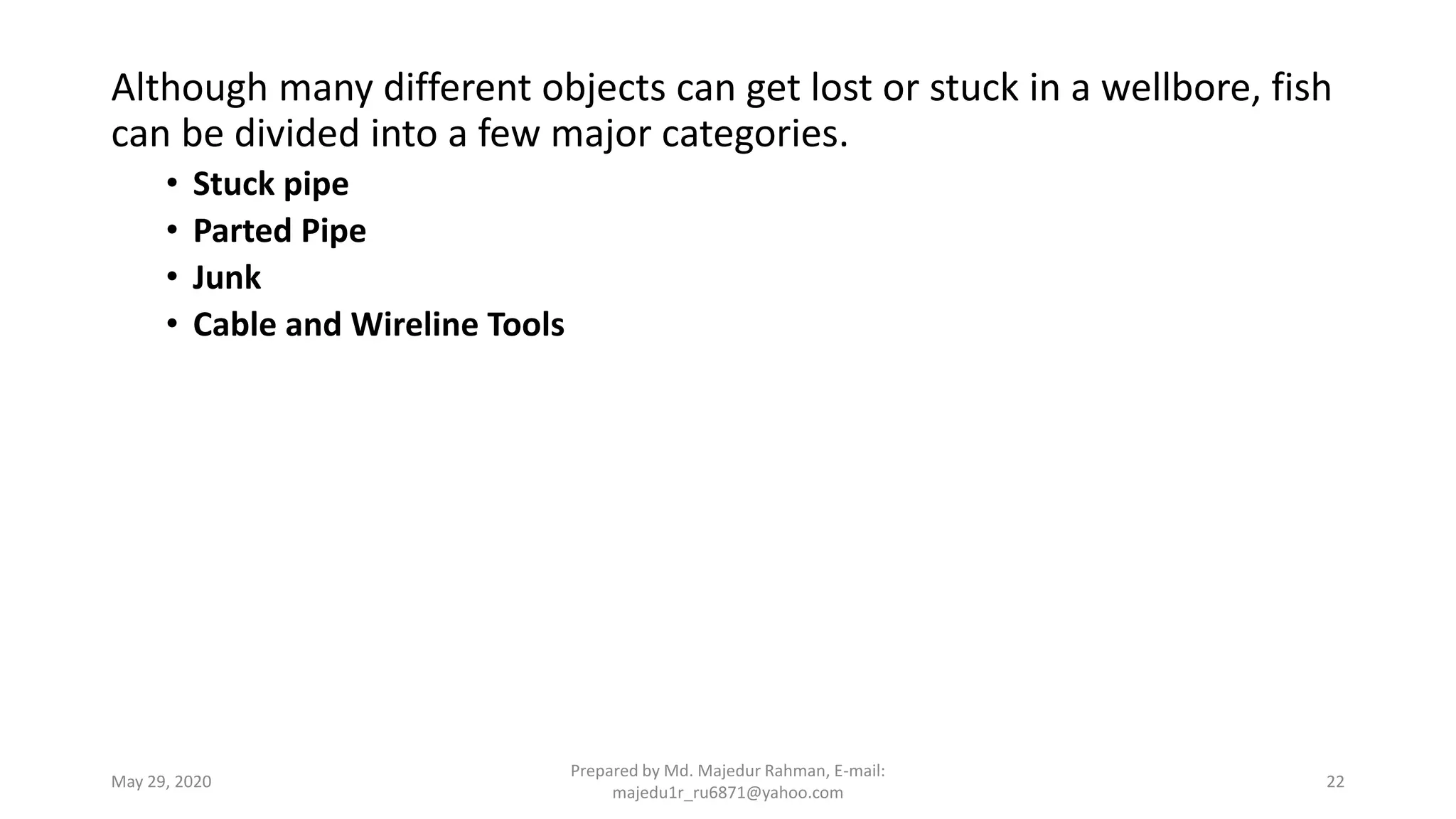Although many different objects can get lost or stuck in a wellbore, fish
can be divided into a few major categories.
• Stuck pipe
• Parted Pipe
• Junk
• Cable and Wireline Tools
May 29, 2020
Prepared by Md. Majedur Rahman, E-mail:
majedu1r_ru6871@yahoo.com
22
 