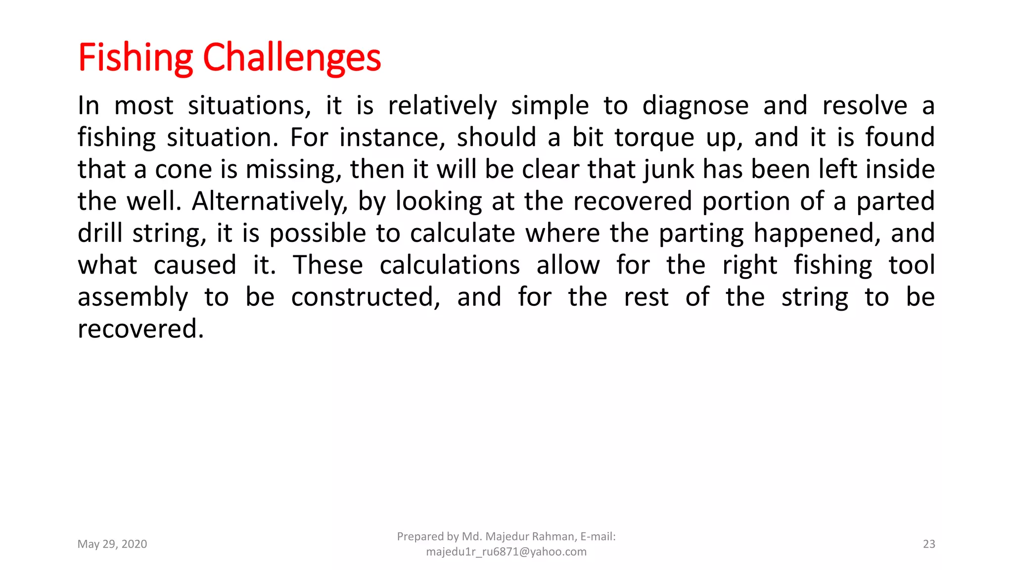 Fishing Challenges
In most situations, it is relatively simple to diagnose and resolve a
fishing situation. For instance, should a bit torque up, and it is found
that a cone is missing, then it will be clear that junk has been left inside
the well. Alternatively, by looking at the recovered portion of a parted
drill string, it is possible to calculate where the parting happened, and
what caused it. These calculations allow for the right fishing tool
assembly to be constructed, and for the rest of the string to be
recovered.
May 29, 2020
Prepared by Md. Majedur Rahman, E-mail:
majedu1r_ru6871@yahoo.com
23
 