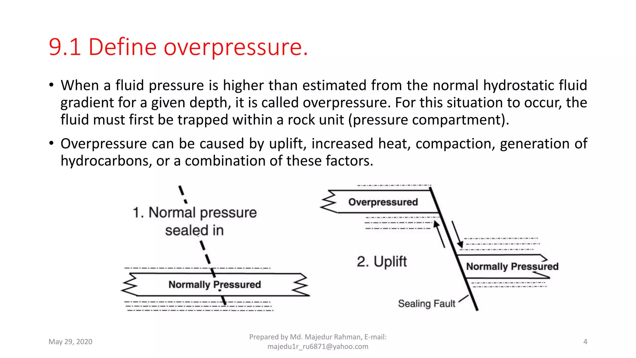 • When a fluid pressure is higher than estimated from the normal hydrostatic fluid
gradient for a given depth, it is called overpressure. For this situation to occur, the
fluid must first be trapped within a rock unit (pressure compartment).
• Overpressure can be caused by uplift, increased heat, compaction, generation of
hydrocarbons, or a combination of these factors.
May 29, 2020
Prepared by Md. Majedur Rahman, E-mail:
majedu1r_ru6871@yahoo.com
4
9.1 Define overpressure.
 