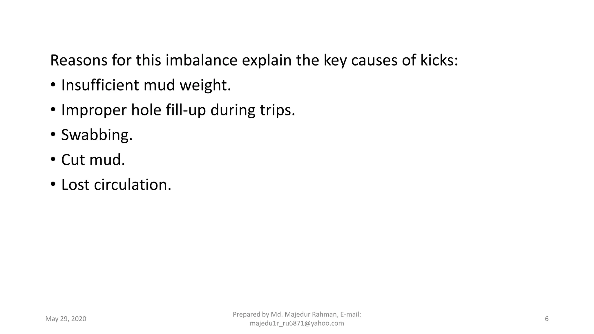 Reasons for this imbalance explain the key causes of kicks:
• Insufficient mud weight.
• Improper hole fill-up during trips.
• Swabbing.
• Cut mud.
• Lost circulation.
May 29, 2020
Prepared by Md. Majedur Rahman, E-mail:
majedu1r_ru6871@yahoo.com
6
 