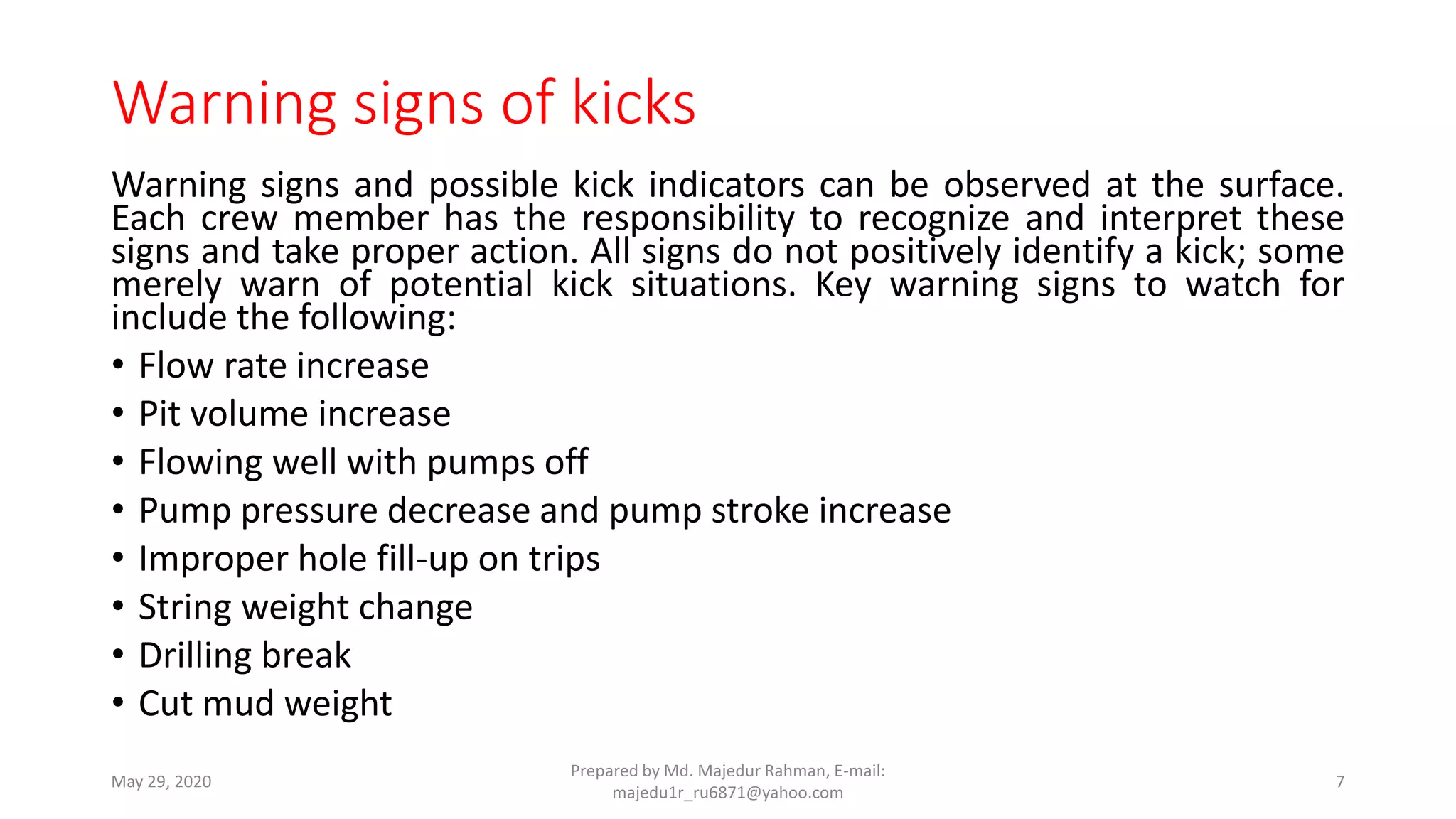 Warning signs of kicks
Warning signs and possible kick indicators can be observed at the surface.
Each crew member has the responsibility to recognize and interpret these
signs and take proper action. All signs do not positively identify a kick; some
merely warn of potential kick situations. Key warning signs to watch for
include the following:
• Flow rate increase
• Pit volume increase
• Flowing well with pumps off
• Pump pressure decrease and pump stroke increase
• Improper hole fill-up on trips
• String weight change
• Drilling break
• Cut mud weight
May 29, 2020
Prepared by Md. Majedur Rahman, E-mail:
majedu1r_ru6871@yahoo.com
7
 