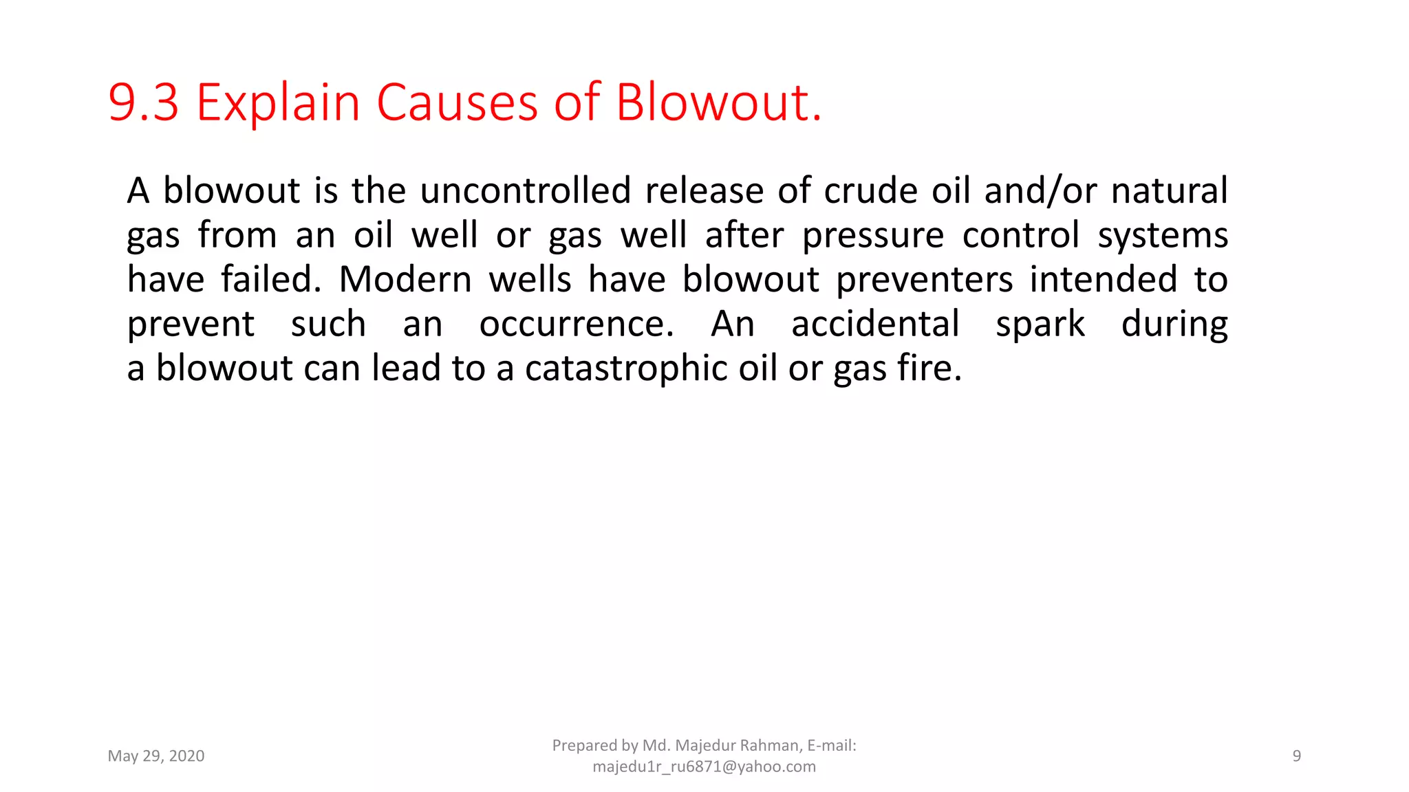 9.3 Explain Causes of Blowout.
A blowout is the uncontrolled release of crude oil and/or natural
gas from an oil well or gas well after pressure control systems
have failed. Modern wells have blowout preventers intended to
prevent such an occurrence. An accidental spark during
a blowout can lead to a catastrophic oil or gas fire.
May 29, 2020
Prepared by Md. Majedur Rahman, E-mail:
majedu1r_ru6871@yahoo.com
9
 