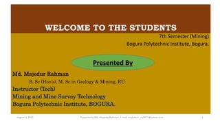 WELCOME TO THE STUDENTS
7th Semester (Mining)
Bogura Polytechnic Institute, Bogura.
Md. Majedur Rahman
B. Sc (Hon’s), M. Sc in Geology & Mining, RU
Instructor (Tech)
Mining and Mine Survey Technology
Bogura Polytechnic Institute, BOGURA.
Presented By
Prepared by Md. Majedur Rahman, E-mail: majedu1r_ru6871@yahoo.com
August 3, 2022 1
 