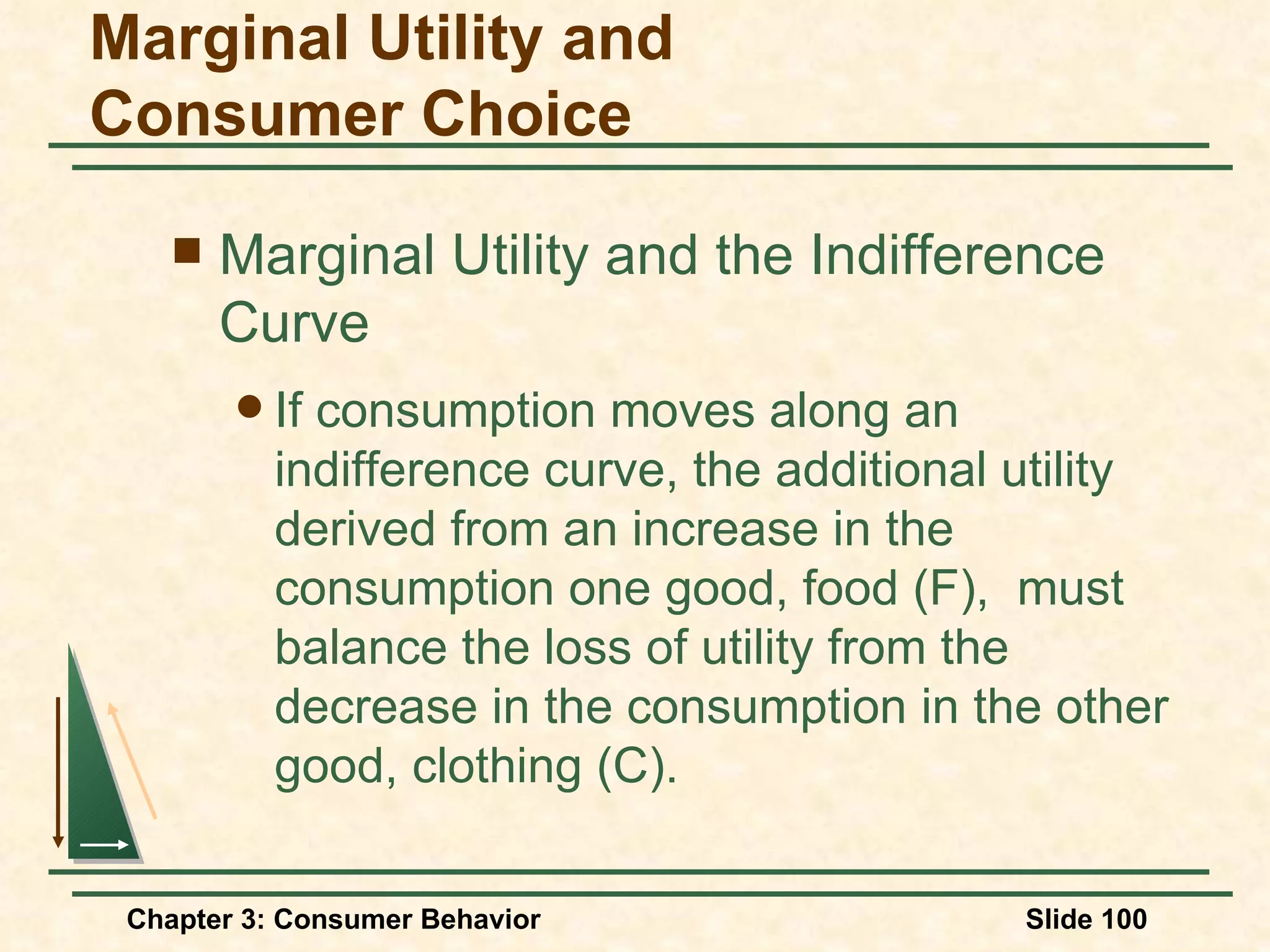 Marginal Utility and the Indifference Curve If consumption moves along an indifference curve, the additional utility derived from an increase in the consumption one good, food (F), must balance the loss of utility from the decrease in the consumption in the other good, clothing (C). Marginal Utility and Consumer Choice