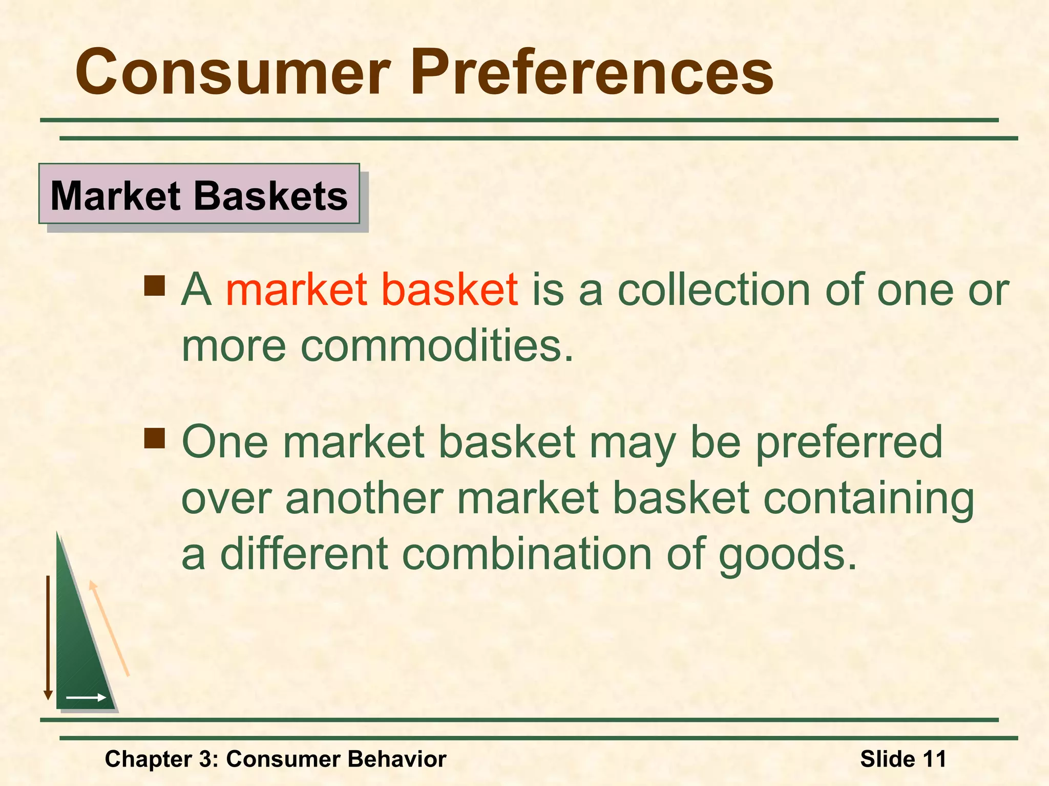 Consumer Preferences A market basket is a collection of one or more commodities. One market basket may be preferred over another market basket containing a different combination of goods. Market Baskets