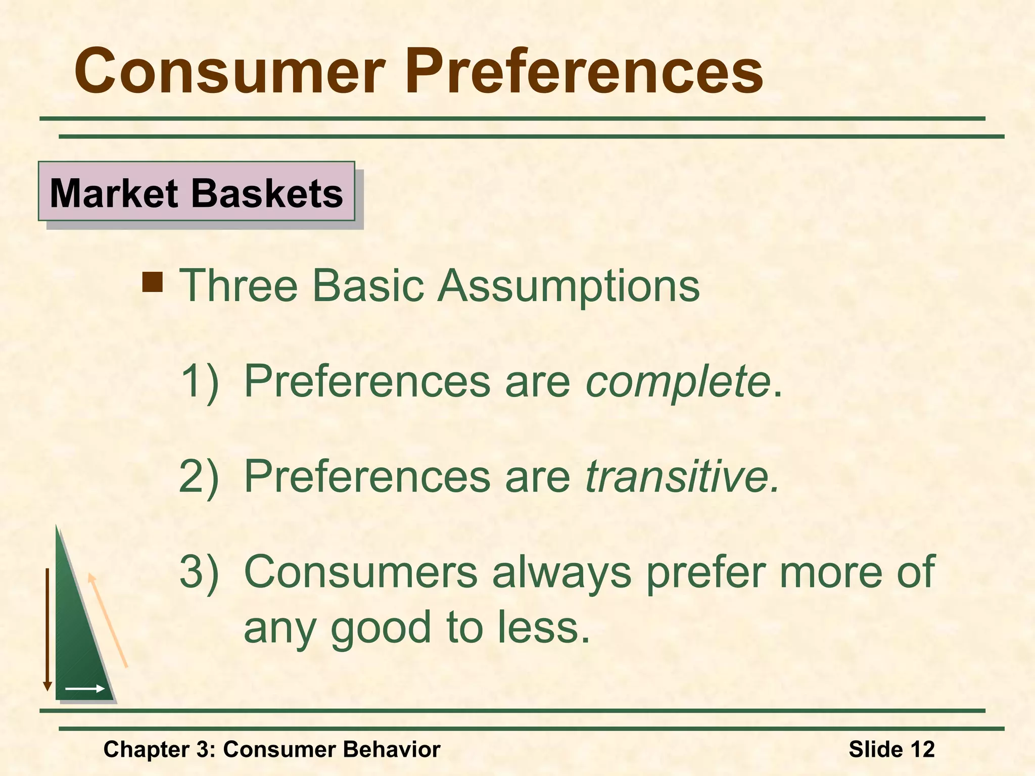 Consumer Preferences Three Basic Assumptions 1) Preferences are complete . 2) Preferences are transitive. 3) Consumers always prefer more of any good to less. Market Baskets
