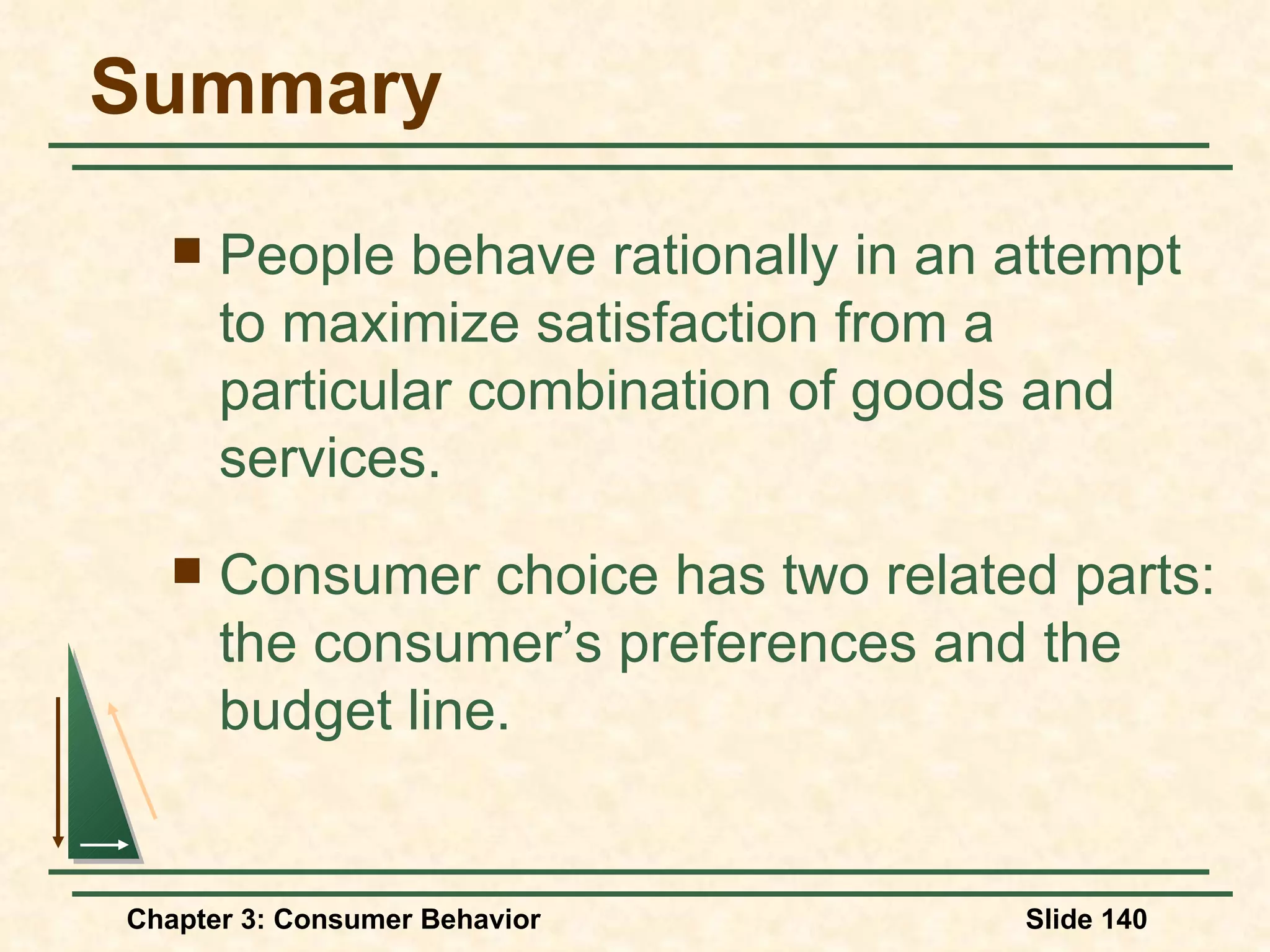 Summary People behave rationally in an attempt to maximize satisfaction from a particular combination of goods and services. Consumer choice has two related parts: the consumer’s preferences and the budget line.