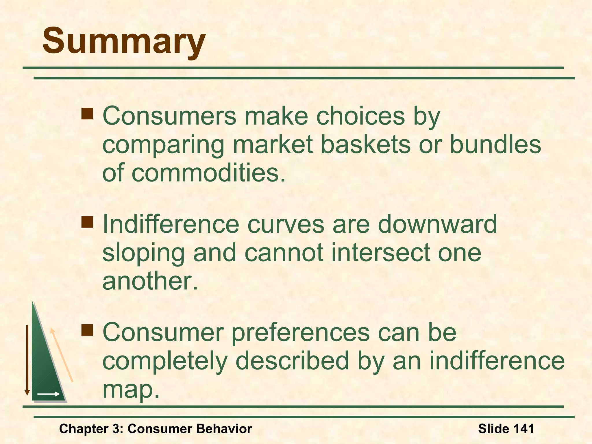 Summary Consumers make choices by comparing market baskets or bundles of commodities. Indifference curves are downward sloping and cannot intersect one another. Consumer preferences can be completely described by an indifference map.