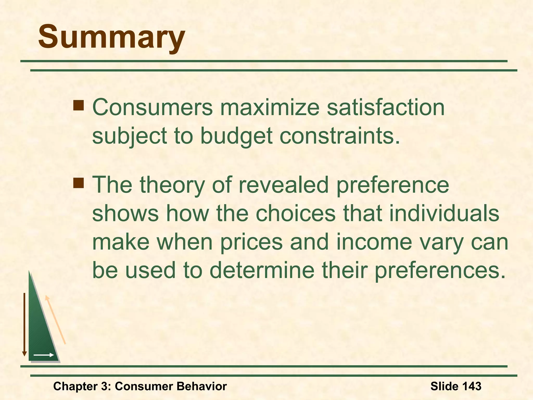 Summary Consumers maximize satisfaction subject to budget constraints. The theory of revealed preference shows how the choices that individuals make when prices and income vary can be used to determine their preferences.