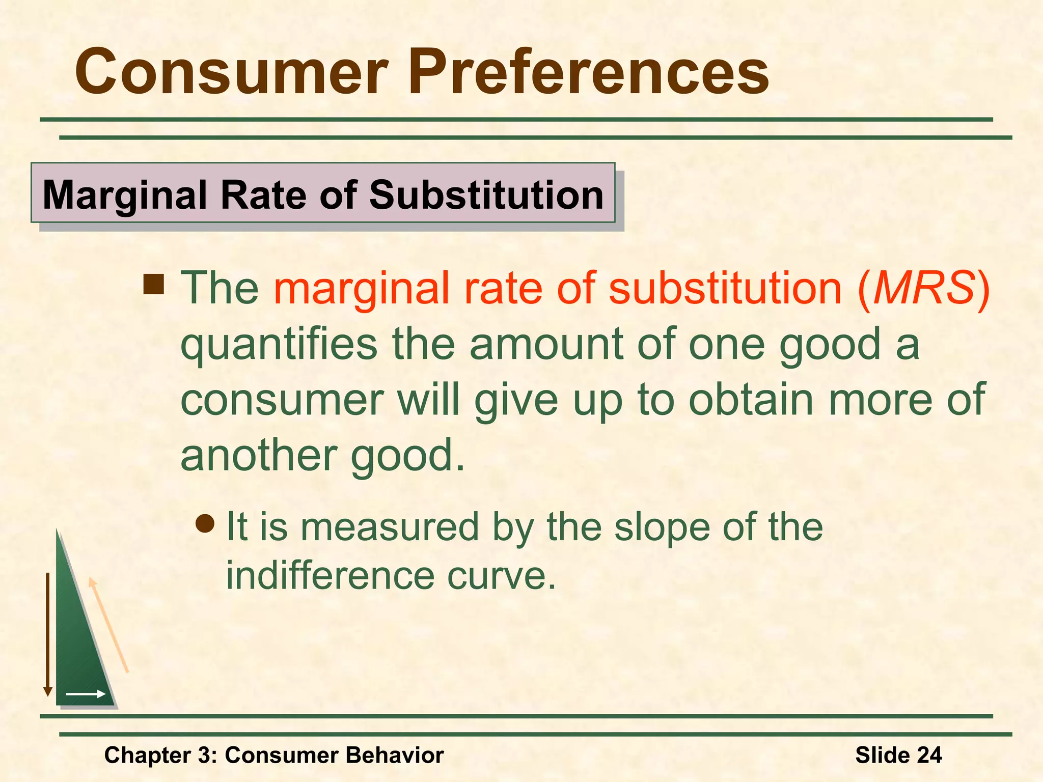 Consumer Preferences The marginal rate of substitution ( MRS ) quantifies the amount of one good a consumer will give up to obtain more of another good. It is measured by the slope of the indifference curve. Marginal Rate of Substitution