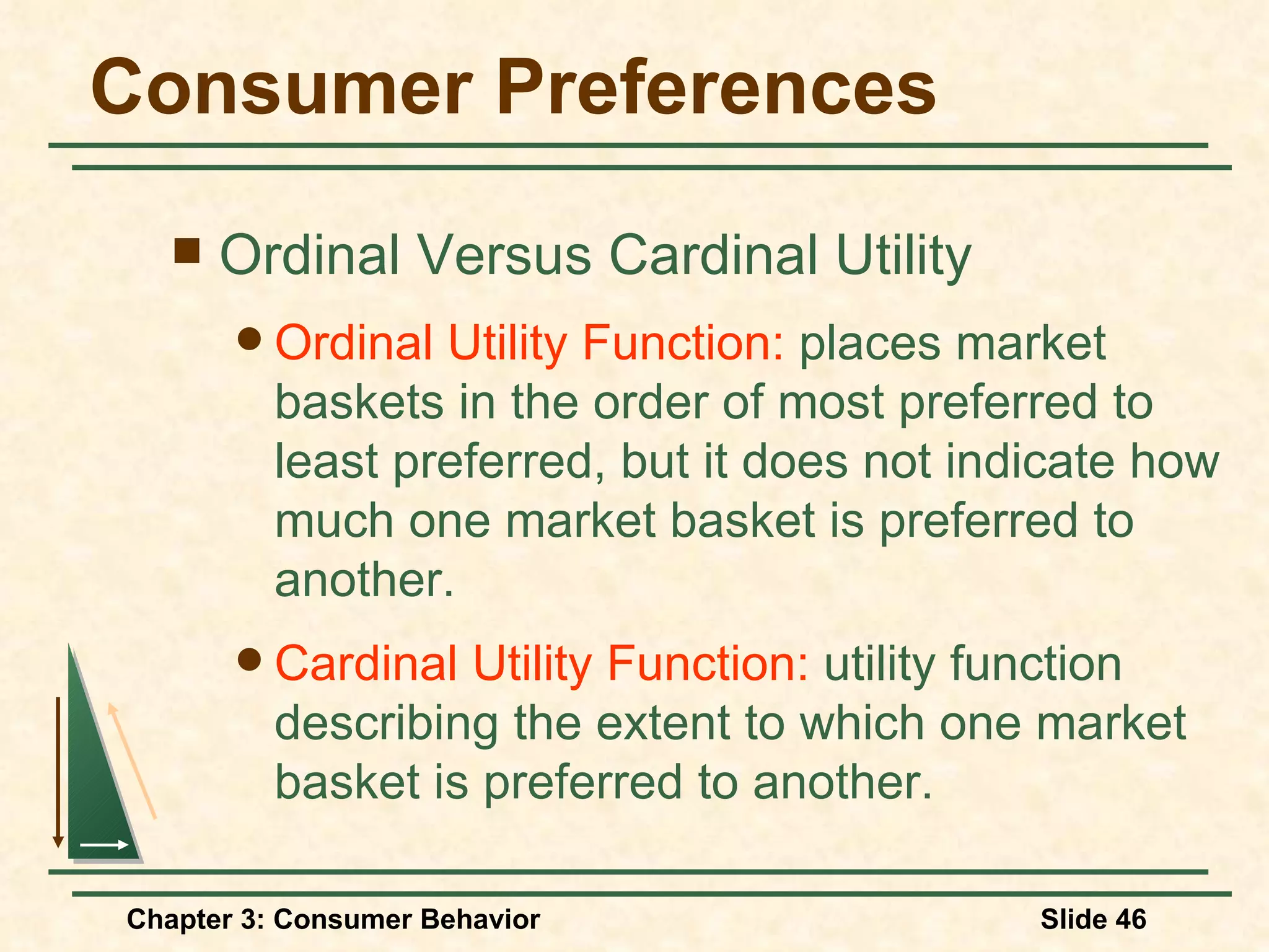 Consumer Preferences Ordinal Versus Cardinal Utility Ordinal Utility Function: places market baskets in the order of most preferred to least preferred, but it does not indicate how much one market basket is preferred to another. Cardinal Utility Function: utility function describing the extent to which one market basket is preferred to another.