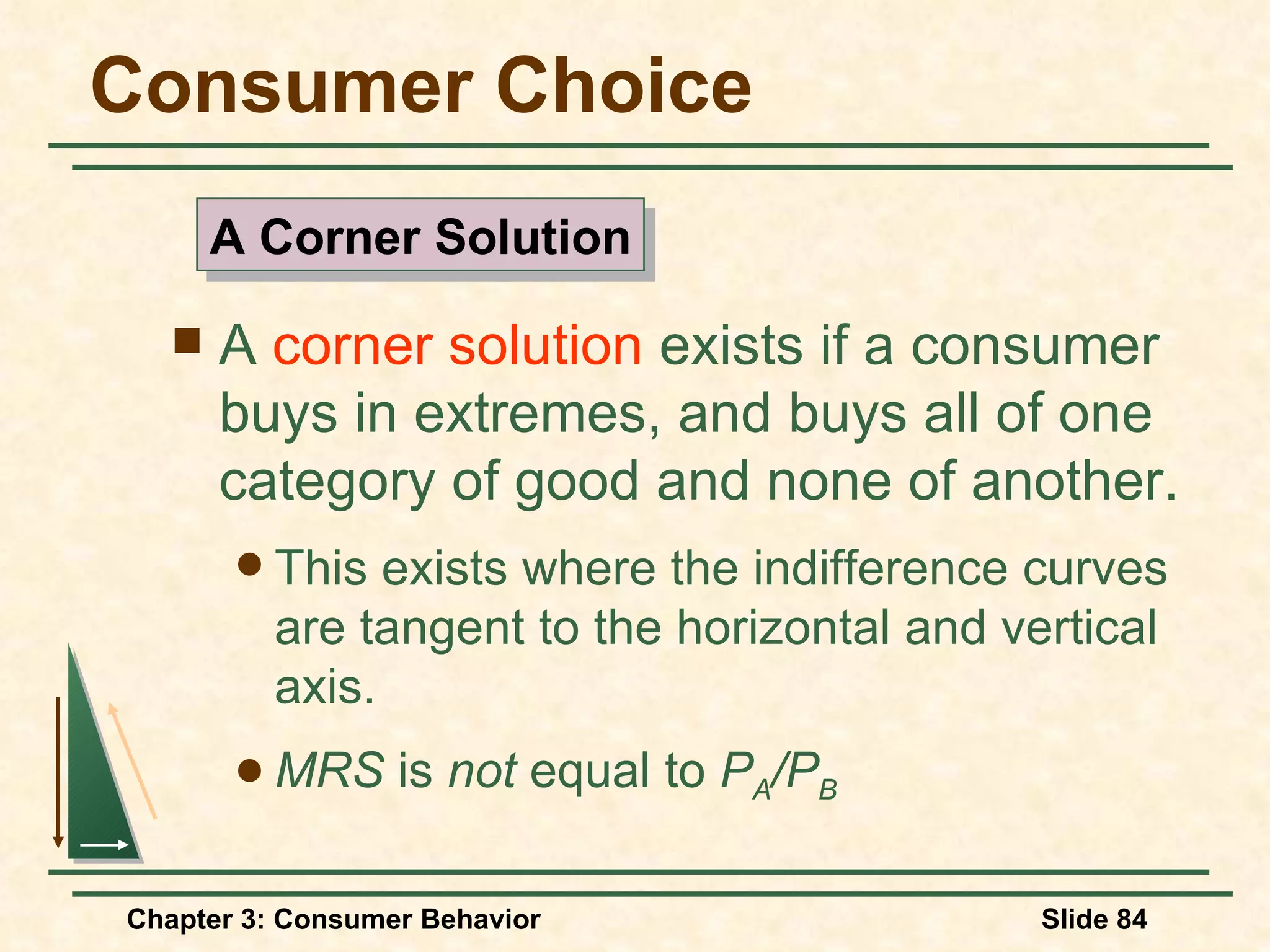 Consumer Choice A corner solution exists if a consumer buys in extremes, and buys all of one category of good and none of another. This exists where the indifference curves are tangent to the horizontal and vertical axis. MRS is not equal to P A /P B A Corner Solution