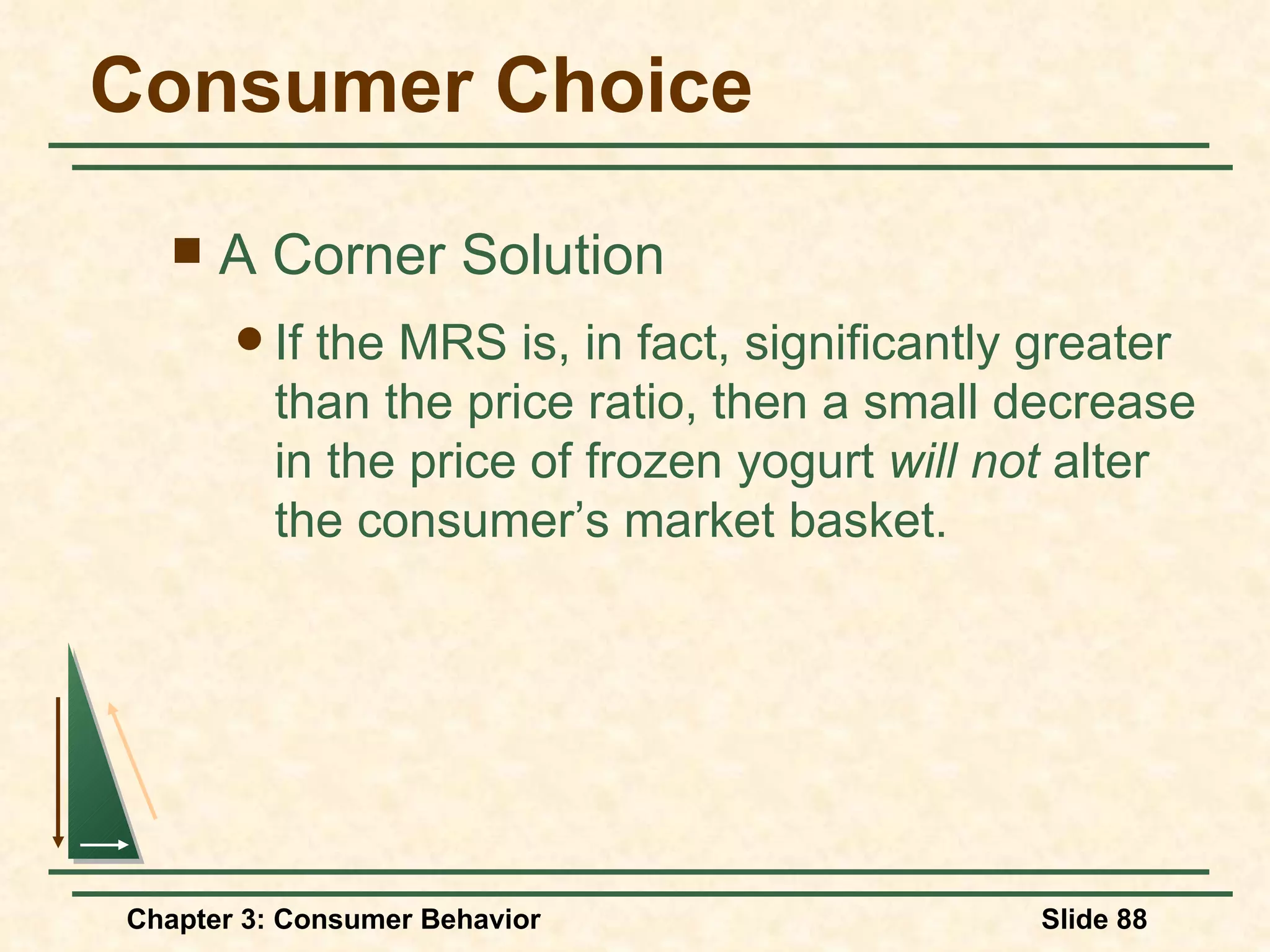 Consumer Choice A Corner Solution If the MRS is, in fact, significantly greater than the price ratio, then a small decrease in the price of frozen yogurt will not alter the consumer’s market basket.